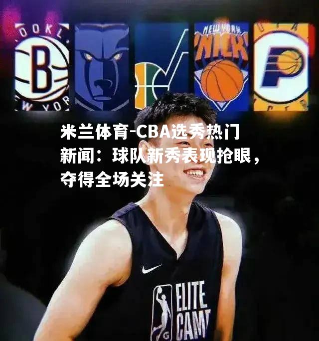 米兰体育-CBA选秀热门新闻：球队新秀表现抢眼，夺得全场关注