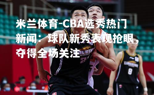 CBA选秀热门新闻：球队新秀表现抢眼，夺得全场关注