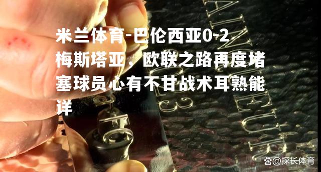 巴伦西亚0-2梅斯塔亚，欧联之路再度堵塞球员心有不甘战术耳熟能详