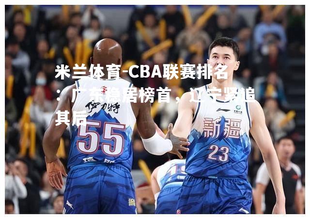 米兰体育-CBA联赛排名：广东稳居榜首，辽宁紧追其后