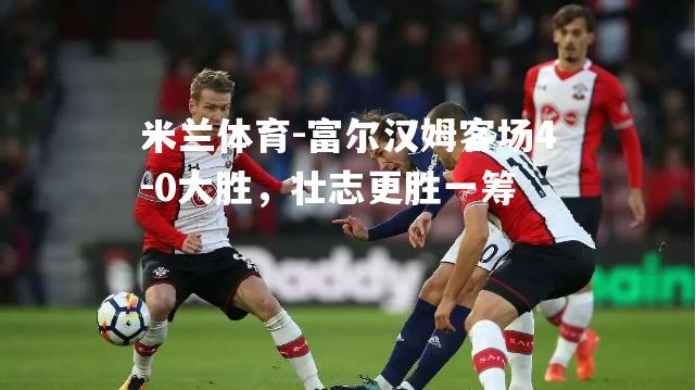 富尔汉姆客场4-0大胜，壮志更胜一筹