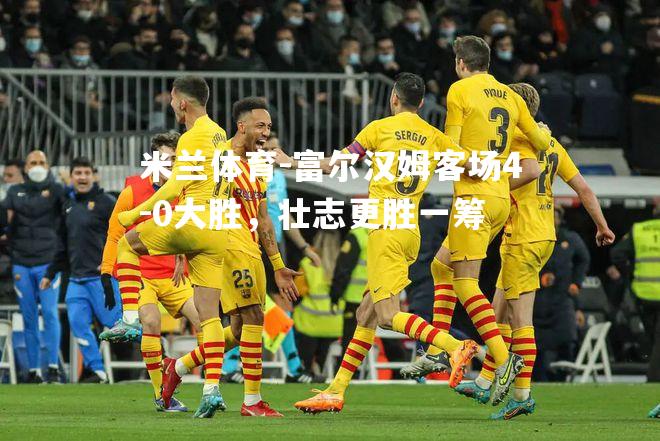 富尔汉姆客场4-0大胜，壮志更胜一筹