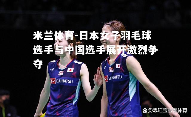 日本女子羽毛球选手与中国选手展开激烈争夺