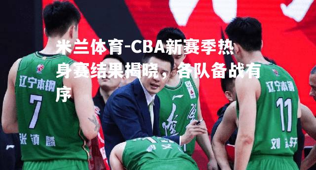 米兰体育-CBA新赛季热身赛结果揭晓，各队备战有序