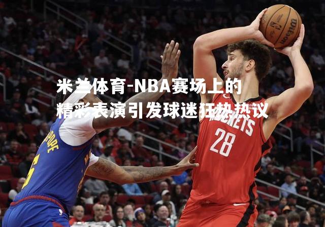 NBA赛场上的精彩表演引发球迷狂热热议