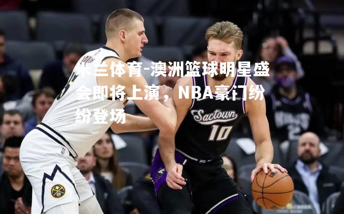 澳洲篮球明星盛会即将上演，NBA豪门纷纷登场