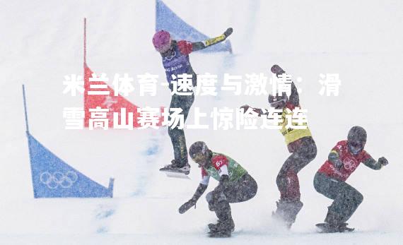 米兰体育-速度与激情：滑雪高山赛场上惊险连连