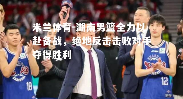 湖南男篮全力以赴备战，绝地反击击败对手夺得胜利