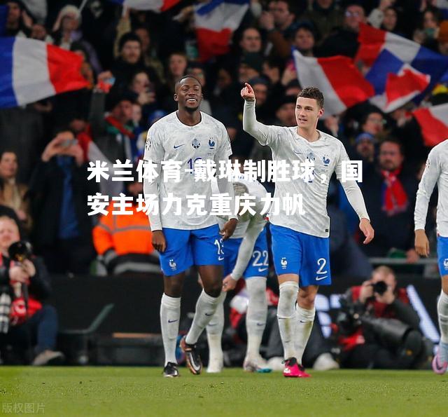 米兰体育-戴琳制胜球，国安主场力克重庆力帆