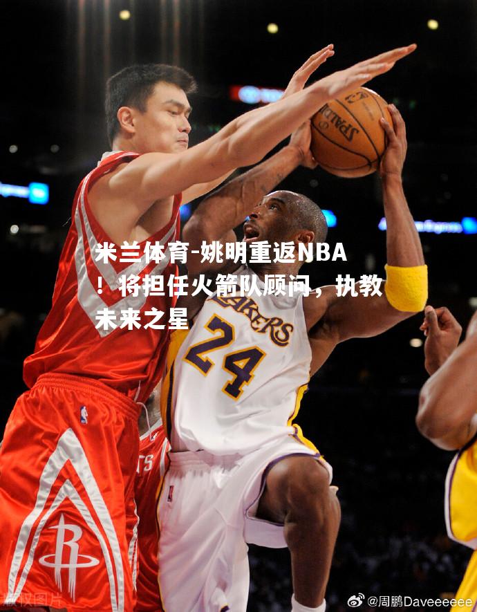 米兰体育-姚明重返NBA！将担任火箭队顾问，执教未来之星