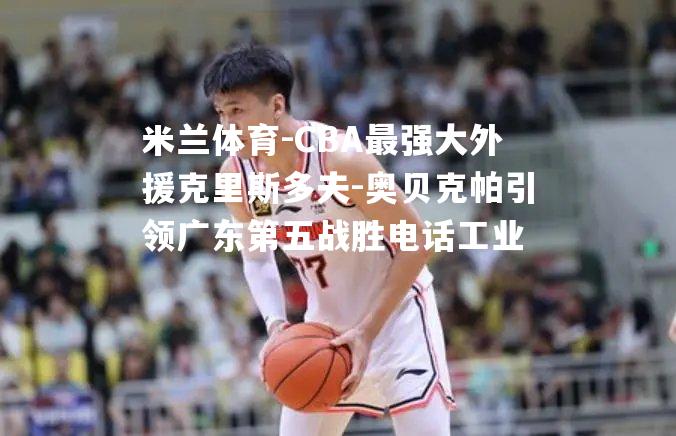 CBA最强大外援克里斯多夫-奥贝克帕引领广东第五战胜电话工业