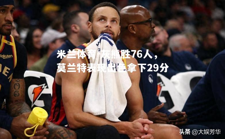 灰熊胜76人，莫兰特表现出色拿下29分